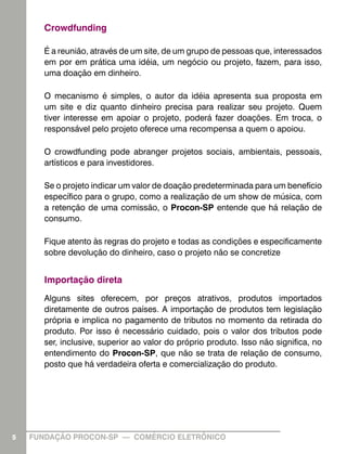 Crowdfunding
É a reunião, através de um site, de um grupo de pessoas que, interessados
em por em prática uma idéia, um negócio ou projeto, fazem, para isso,
uma doação em dinheiro.
O mecanismo é simples, o autor da idéia apresenta sua proposta em
um site e diz quanto dinheiro precisa para realizar seu projeto. Quem
tiver interesse em apoiar o projeto, poderá fazer doações. Em troca, o
responsável pelo projeto oferece uma recompensa a quem o apoiou.
O crowdfunding pode abranger projetos sociais, ambientais, pessoais,
artísticos e para investidores.
Se o projeto indicar um valor de doação predeterminada para um benefício
específico para o grupo, como a realização de um show de música, com
a retenção de uma comissão, o Procon-SP entende que há relação de
consumo.
Fique atento às regras do projeto e todas as condições e especificamente
sobre devolução do dinheiro, caso o projeto não se concretize

Importação direta
Alguns sites oferecem, por preços atrativos, produtos importados
diretamente de outros países. A importação de produtos tem legislação
própria e implica no pagamento de tributos no momento da retirada do
produto. Por isso é necessário cuidado, pois o valor dos tributos pode
ser, inclusive, superior ao valor do próprio produto. Isso não significa, no
entendimento do Procon-SP, que não se trata de relação de consumo,
posto que há verdadeira oferta e comercialização do produto.

5

FUNDAÇÃO PROCON-SP — COMÉRCIO ELETRÔNICO

 