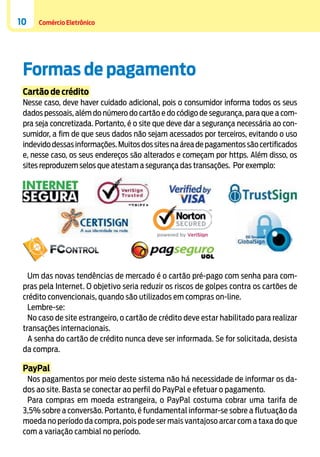 10

Comércio Eletrônico

Formas de pagamento
Cartão de crédito
Nesse caso, deve haver cuidado adicional, pois o consumidor informa todos os seus
dados pessoais, além do número do cartão e do código de segurança, para que a compra seja concretizada. Portanto, é o site que deve dar a segurança necessária ao consumidor, a fim de que seus dados não sejam acessados por terceiros, evitando o uso
indevido dessas informações. Muitos dos sites na área de pagamentos são certificados
e, nesse caso, os seus endereços são alterados e começam por https. Além disso, os
sites reproduzem selos que atestam a segurança das transações. Por exemplo:

Um das novas tendências de mercado é o cartão pré-pago com senha para compras pela Internet. O objetivo seria reduzir os riscos de golpes contra os cartões de
crédito convencionais, quando são utilizados em compras on-line.
Lembre-se:
No caso de site estrangeiro, o cartão de crédito deve estar habilitado para realizar
transações internacionais.
A senha do cartão de crédito nunca deve ser informada. Se for solicitada, desista
da compra.

PayPal
Nos pagamentos por meio deste sistema não há necessidade de informar os dados ao site. Basta se conectar ao perfil do PayPal e efetuar o pagamento.
Para compras em moeda estrangeira, o PayPal costuma cobrar uma tarifa de
3,5% sobre a conversão. Portanto, é fundamental informar-se sobre a flutuação da
moeda no período da compra, pois pode ser mais vantajoso arcar com a taxa do que
com a variação cambial no período.

 