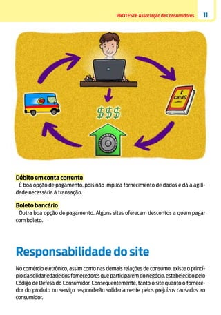 PROTESTE Associação de Consumidores

11

Débito em conta corrente
É boa opção de pagamento, pois não implica fornecimento de dados e dá a agilidade necessária à transação.

Boleto bancário
Outra boa opção de pagamento. Alguns sites oferecem descontos a quem pagar
com boleto.

Responsabilidade do site
No comércio eletrônico, assim como nas demais relações de consumo, existe o princípio da solidariedade dos fornecedores que participarem do negócio, estabelecido pelo
Código de Defesa do Consumidor. Consequentemente, tanto o site quanto o fornecedor do produto ou serviço responderão solidariamente pelos prejuízos causados ao
consumidor.

 