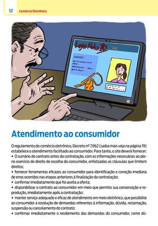 12

Comércio Eletrônico

Atendimento ao consumidor
O regulamento do comércio eletrônico, Decreto nº 7.962 (saiba mais veja na página 19)
estabelece o atendimento facilitado ao consumidor. Para tanto, o site deverá fornecer:
•	O sumário do contrato antes da contratação, com as informações necessárias ao pleno exercício do direito de escolha do consumidor, enfatizadas as cláusulas que limitem
direitos;
•	fornecer ferramentas eficazes ao consumidor para identificação e correção imediata
de erros ocorridos nas etapas anteriores à finalização da contratação;
•	confirmar imediatamente que foi aceita a oferta;
•	disponibilizar o contrato ao consumidor em meio que permita sua conservação e reprodução, imediatamente após a contratação;
•	manter serviço adequado e eficaz de atendimento em meio eletrônico, que possibilite
ao consumidor a resolução de demandas referentes à informação, dúvida, reclamação,
suspensão ou cancelamento do contrato;
•	confirmar imediatamente o recebimento das demandas do consumidor, como dú-

 