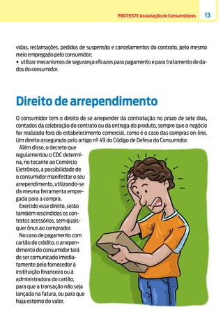 PROTESTE Associação de Consumidores

13

vidas, reclamações, pedidos de suspensão e cancelamentos do contrato, pelo mesmo
meio empregado pelo consumidor;
•	utilizar mecanismos de segurança eficazes para pagamento e para tratamento de dados do consumidor.

Direito de arrependimento
O consumidor tem o direito de se arrepender da contratação no prazo de sete dias,
contados da celebração do contrato ou da entrega do produto, sempre que o negócio
for realizado fora do estabelecimento comercial, como é o caso das compras on-line.
Um direito assegurado pelo artigo nº 49 do Código de Defesa do Consumidor.
Além disso, o decreto que
regulamentou o CDC determina, no tocante ao Comércio
Eletrônico, a possibilidade de
o consumidor manifestar o seu
arrependimento, utilizando-se
da mesma ferramenta empregada para a compra.
Exercido esse direito, serão
também rescindidos os contratos acessórios, sem quaisquer ônus ao comprador.
No caso de pagamento com
cartão de crédito, o arrependimento do consumidor terá
de ser comunicado imediatamente pelo fornecedor à
instituição financeira ou à
administradora do cartão,
para que a transação não seja
lançada na fatura, ou para que
haja estorno do valor.

 