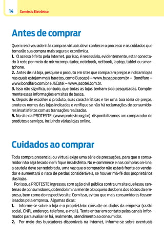 14

Comércio Eletrônico

Antes de comprar
Quem resolveu aderir às compras virtuais deve conhecer o processo e os cuidados que
tornarão sua compra mais segura e econômica.
1.	 O acesso é feito pela Internet, por isso, é necessário, evidentemente, estar conectado à rede por meio de microcomputador, notebook, netbook, laptop, tablet ou smartphone.
2.	 Antes de ir à loja, pesquise o produto em sites que comparam preços e indicam lojas
nas quais estejam mais baratos, como Buscapé – www.buscape.com.br – Bondfaro –
www.bondfaro.com.br e JáCotei – www.jacotei.com.br.
3.	Isso não significa, contudo, que todas as lojas tenham sido pesquisadas. Complemente essas informações em sites de busca.
4.	Depois de escolher o produto, suas características e ter uma boa ideia de preços,
anote os nomes das lojas indicadas e verifique se não há reclamações de consumidores insatisfeitos com as transações realizadas.
5. No site da PROTESTE, (www.proteste.org.br) disponibilizamos um comparador de
produtos e serviços, incluindo várias lojas online.

Cuidados ao comprar
Toda compra presencial ou virtual exige uma série de precauções, para que o consumidor não seja lesado nem fique insatisfeito. No e-commerce e nas compras on-line,
a cautela deve ser redobrada, uma vez que o comprador não estará frente ao vendedor e aumentará o risco de perdas consideráveis, se houver má-fé dos proprietários
das lojas.
Por isso, a PROTESTE ingressou com ação civil pública contra um site que lesou centenas de consumidores, obtendo liminarmente o bloqueio dos bens dos sócios da empresa, bem como do respectivo site. Com isso, evitou que mais consumidores fossem
lesados pela empresa. Algumas dicas:
1.	 Informe-se sobre a loja e o proprietário: consulte os dados da empresa (razão
social, CNPJ, endereço, telefone, e-mail). Tente entrar em contato pelos canais informados para avaliar se há, realmente, atendimento ao consumidor.
2.	 Por meio dos buscadores disponíveis na Internet, informe-se sobre eventuais

 