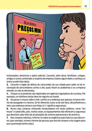 PROTESTE Associação de Consumidores

15

reclamações, denúncias e ações judiciais. Consulte, além disso, familiares, colegas,
amigos e outros conhecidos a respeito da empresa (talvez algum deles a conheça ou
tenha ouvido falar dela).
3.	 Consulte o órgão de defesa do consumidor da sua cidade para saber se há reclamação de consumidores contra o site, quais foram os problemas e se a empresa
atendeu ou não as demandas.
4.	 Cheque se os produtos são registrados em agências reguladoras de sua área. Por
exemplo, um telefone celular deve ter registro na Anatel.
5.	 Ao passar o mouse sobre o link, confira se o endereço que aparece na barra inferior do navegador é o mesmo. Se for diferente, trata-se de site falso. Dê preferência a
sites cujo endereço comece com https (o ‘s’ significa segurança);
6.	 Nunca faça compras utilizando computadores em locais públicos, como “lan
house” e cybercafés, pois, muitas vezes, os equipamentos não oferecem a segurança
que deveriam, pela falta de atualizações de sistema operacional e do antivírus.
7.	 Nas compras coletivas, informe-se sobre as exigências para fazer jus aos descontos (por exemplo, número mínimo de pessoas que terá de comprar uma viagem para
que a promoção tenha valor).

 