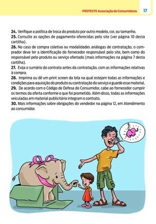 PROTESTE Associação de Consumidores

17

24.	 Verifique a política de troca do produto por outro modelo, cor, ou tamanho.
25.	Consulte as opções de pagamento oferecidas pelo site (ver página 10 desta
cartilha).
26.	No caso de compra coletiva ou modalidades análogas de contratação, o comprador deve ter a identificação do fornecedor responsável pelo site, bem como do
responsável pelo produto ou serviço ofertado (mais informações na página 7 desta
cartilha).
27.	 Exija o sumário do contrato antes da contratação, com as informações relativas
à compra.
28.	 Imprima ou dê um print screen da tela na qual estejam todas as informações e
condições para aquisição do produto ou contratação do serviço e guarde esse material.
29.	 De acordo com o Código de Defesa do Consumidor, cabe ao fornecedor cumprir
os termos da oferta conforme o que foi prometido. Além disso, todas as informações
veiculadas em material publicitário integram o contrato.
30.	Mais informações sobre obrigações do vendedor na página 12, em Atendimento
ao consumidor.

 