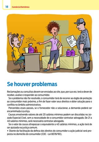 18

Comércio Eletrônico

Se houver problemas
Reclamações ou consultas devem ser enviadas ao site, que, por sua vez, terá o dever de
receber, avaliar e responder ao consumidor.
Se o problema não for resolvido, o consumidor terá de recorrer ao órgão de proteção
ao consumidor mais próximo, a fim de fazer valer seus direitos e obter solução para o
conflito no âmbito administrativo.
Percorridos esses passos, se o fornecedor não a solucionar, a demanda poderá ser
encaminhada à justiça.
Causas envolvendo valores de até 20 salários mínimos podem ser discutidas no Juizado Especial Cível, sem a necessidade de o consumidor contratar advogado. De 21 a
40 salários mínimos, será necessário contratar advogado.
Se o valor da causa ultrapassar o equivalente a 40 salários mínimos, a ação terá de
ser ajuizada na justiça comum.
•	Diante da facilitação da defesa dos direitos do consumidor a ação judicial será proposta no domicílio do consumidor (CDC - Lei 8078/90).

 