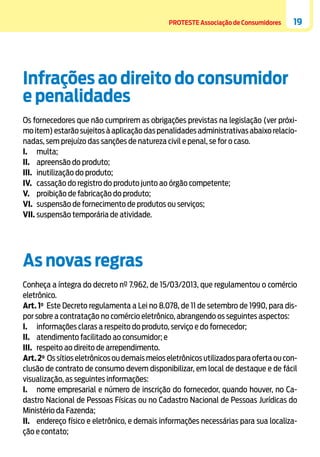 PROTESTE Associação de Consumidores

19

Infrações ao direito do consumidor
e penalidades
Os fornecedores que não cumprirem as obrigações previstas na legislação (ver próximo item) estarão sujeitos à aplicação das penalidades administrativas abaixo relacionadas, sem prejuízo das sanções de natureza civil e penal, se for o caso.
I.	multa;
II.	 apreensão do produto;
III.	 inutilização do produto;
IV.	 cassação do registro do produto junto ao órgão competente;
V.	 proibição de fabricação do produto;
VI.	 suspensão de fornecimento de produtos ou serviços;
VII.	suspensão temporária de atividade.

As novas regras
Conheça a íntegra do decreto nº 7.962, de 15/03/2013, que regulamentou o comércio
eletrônico.
Art. 1o Este Decreto regulamenta a Lei no 8.078, de 11 de setembro de 1990, para dispor sobre a contratação no comércio eletrônico, abrangendo os seguintes aspectos:
I.	 informações claras a respeito do produto, serviço e do fornecedor;
II.	 atendimento facilitado ao consumidor; e
III.	 respeito ao direito de arrependimento.
Art. 2o Os sítios eletrônicos ou demais meios eletrônicos utilizados para oferta ou conclusão de contrato de consumo devem disponibilizar, em local de destaque e de fácil
visualização, as seguintes informações:
I.	 nome empresarial e número de inscrição do fornecedor, quando houver, no Cadastro Nacional de Pessoas Físicas ou no Cadastro Nacional de Pessoas Jurídicas do
Ministério da Fazenda;
II.	 endereço físico e eletrônico, e demais informações necessárias para sua localização e contato;

 