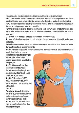 PROTESTE Associação de Consumidores

21

eficazes para o exercício do direito de arrependimento pelo consumidor.
§ 1o O consumidor poderá exercer seu direito de arrependimento pela mesma ferramenta utilizada para a contratação, sem prejuízo de outros meios disponibilizados.
§ 2o O exercício do direito de arrependimento implica a rescisão dos contratos acessórios, sem qualquer ônus para o consumidor.
§ 3o O exercício do direito de arrependimento será comunicado imediatamente pelo
fornecedor à instituição financeira ou à administradora do cartão de crédito ou similar,
para que:
I.	 a transação não seja lançada na fatura do consumidor; ou
II.	 seja efetivado o estorno do valor, caso o lançamento na fatura já tenha sido
realizado.
§ 4o O fornecedor deve enviar ao consumidor confirmação imediata do recebimento
da manifestação de arrependimento.
Art. 6o As contratações no comércio eletrônico deverão observar o cumprimento das
condições da oferta, com a
entrega dos produtos e serviços
contratados, observados
prazos, quantidade, qualidade e
adequação.
Art. 7o A inobservância das
condutas descritas neste
Decreto ensejará aplicação das
sanções previstas no art. 56 da
Lei no 8.078, de 1990.
Art. 8o O Decreto no 5.903,
de 20 de setembro de 2006,
passa a vigorar com as seguintes
alterações:
“Art. 10. .....................................
Parágrafo único. O disposto
nos arts. 2o, 3o e 9o deste Decreto
aplica-se às contratações no
comércio eletrônico.” (NR)
Art. 9o Este Decreto entra em
vigor sessenta dias após a data
de sua publicação.

 