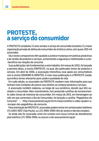 22

Comércio Eletrônico

PROTESTE,
a serviço do consumidor
A PROTESTE completou 12 anos sempre a serviço do consumidor brasileiro. É a maior
organização privada de defesa do consumidor da América Latina, com quase 300 mil
associados.
Seus testes comparativos têm ajudado a acelerar mudanças em práticas produtivas
e de vendas de produtos e serviços, aumentando a segurança e melhorando o custo-benefício nas relações de consumo.
Suas publicações são fundamentais a este trabalho. Em março de 2002, foi lançada
a primeira delas, a revista PROTESTE, na qual são publicados testes de produtos e
serviços. Em abril de 2006, a associação intensificou esse apoio aos consumidores
com a revista DINHEIRO & DIREITOS. A mais nova publicação é a PROTESTE Saúde,
que enfoca temas relevantes para saúde e qualidade de vida.
Em cada edição, os associados da PROTESTE recebem mais informações para que
tenham mais condições de exercer seus direitos ao comprar produtos e serviços.
A associação também elaborou, ao longo de sua existência, dossiês que têm auxiliado o consumidor. Mais recentemente, tem produzido cartilhas de esclarecimento sobre temas de interesse do consumidor. Em março de 2013, em homenagem ao
mês em que comemora o Dia do Consumidor, foi lançada a cartilha “Pegadinhas do
Consumo” – http://www.proteste.org.br/nt/nc/news/cartilha-e-video-ajudam-a-escapar-das-pegadinhas-de-consumo.
Para orientação da PROTESTE, associados podem entrar em contato pelos telefones
(11) 4003-3907 (São Paulo), ou (21) 3906-3900 (Rio de Janeiro e demais estados).
Se ainda não for associado, entre em contato com nossa Central de Atendimento
pelo telefone (21) 3906-3906, ou acesse o site www.proteste.org.br.

 