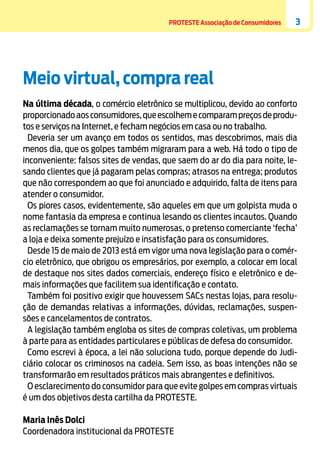 PROTESTE Associação de Consumidores

3

Meio virtual, compra real
Na última década, o comércio eletrônico se multiplicou, devido ao conforto
proporcionado aos consumidores, que escolhem e comparam preços de produtos e serviços na Internet, e fecham negócios em casa ou no trabalho.
Deveria ser um avanço em todos os sentidos, mas descobrimos, mais dia
menos dia, que os golpes também migraram para a web. Há todo o tipo de
inconveniente: falsos sites de vendas, que saem do ar do dia para noite, lesando clientes que já pagaram pelas compras; atrasos na entrega; produtos
que não correspondem ao que foi anunciado e adquirido, falta de itens para
atender o consumidor.
Os piores casos, evidentemente, são aqueles em que um golpista muda o
nome fantasia da empresa e continua lesando os clientes incautos. Quando
as reclamações se tornam muito numerosas, o pretenso comerciante ‘fecha’
a loja e deixa somente prejuízo e insatisfação para os consumidores.
Desde 15 de maio de 2013 está em vigor uma nova legislação para o comércio eletrônico, que obrigou os empresários, por exemplo, a colocar em local
de destaque nos sites dados comerciais, endereço físico e eletrônico e demais informações que facilitem sua identificação e contato.
Também foi positivo exigir que houvessem SACs nestas lojas, para resolução de demandas relativas a informações, dúvidas, reclamações, suspensões e cancelamentos de contratos.
A legislação também engloba os sites de compras coletivas, um problema
à parte para as entidades particulares e públicas de defesa do consumidor.
Como escrevi à época, a lei não soluciona tudo, porque depende do Judiciário colocar os criminosos na cadeia. Sem isso, as boas intenções não se
transformarão em resultados práticos mais abrangentes e definitivos.
O esclarecimento do consumidor para que evite golpes em compras virtuais
é um dos objetivos desta cartilha da PROTESTE.
Maria Inês Dolci
Coordenadora institucional da PROTESTE

 