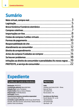 4

Comércio Eletrônico

Sumário

Meio virtual, compra real.......................................................................................... 3

Legislação...................................................................................................................... 5
Breve histórico/Comércio eletrônico................................................................... 6

Compras coletivas........................................................................................................ 7
Importações on-line................................................................................................... 8
Clubes de compras/Leilões virtuais..................................................................... 9

Formas de pagamento............................................................................................10

Responsabilidade do site.........................................................................................11
Atendimento ao consumidor................................................................................ 12
Direito de arrependimento.................................................................................... 13
Antes de comprar/Cuidados ao comprar.......................................................... 14

Se houver problemas............................................................................................... 18
Infrações ao direito do consumidor e penalidades/As novas regras...... 19

PROTESTE, a serviço do consumidor................................................................. 22

Expediente
Cartilha do Comércio Eletrônico

PROTESTE

Realização: PROTESTE
Coordenação editorial: Maria Inês Dolci;
Redação final: Carlos Thompson;
Projeto Gráfico: Marcus Vinicius Pinheiro;
Diagramação: André Mucheroni;
Ilustrações: Perkins;
Assessoria de Imprensa e jornalista responsável:
Vera Lúcia Ramos, MTb: 769;
Conteúdos e apoio editorial: Camila Souza, David Freitas
Passada, João Dias Antunes, Sonia Amaro, Tatiana Viola de
Queiroz e Vera Lúcia Ramos.

Sede:
Avenida Lúcio Costa, 6.240 – Térreo
Barra da Tijuca
CEP 22630-013
Rio de Janeiro – RJ
Escritório em São Paulo:
Rua Dr. Bacelar, 173 – cj. 52
Vila Clementino
CEP 04026-000
São Paulo – SP

 