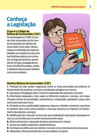 PROTESTE Associação de Consumidores

5

Conheça
a Legislação
O que é o Código de
Defesa do Consumidor (CDC)
Foi promulgado em 1990. É uma
das mais avançadas leis do mundo de proteção aos direitos do
consumidor. Antes dele, faltava
clareza na definição de responsabilidade nas relações de consumo.
Isso facilitava abusos em contratos, entrega de produtos, prestação de serviços, propaganda etc.
A lei nº 8.078/90 ampliou, então,
a cidadania das pessoas também
como consumidoras.

Direitos Básicos do Consumidor (CDC)
1.	 Proteção da vida, saúde e segurança contra os riscos provocados por práticas no
fornecimento de produtos e serviços considerados perigosos ou nocivos;
2.	 Educação e divulgação sobre o consumo adequado dos produtos e serviços;
3.	Informação adequada e clara sobre os diferentes produtos e serviços, com especificação correta de quantidade, características, composição, qualidade e preço, bem
como seus eventuais riscos;
4.	Proteção contra a publicidade enganosa e abusiva, métodos comerciais coercitivos
ou desleais, bem como contra práticas e cláusulas abusivas ou impostas no fornecimento de produtos e serviços;
5.	Modificação das cláusulas contratuais que estabeleçam prestações desproporcionais, ou sua revisão caso se tornem excessivamente caras;
6.	Efetiva prevenção e reparação de danos patrimoniais e morais;
7.	 Acesso aos órgãos judiciários e administrativos;
8.	Facilitação da defesa de seus direitos, inclusive com a inversão do ônus da prova;
9.	 Adequada e eficaz prestação dos serviços públicos em geral.

 