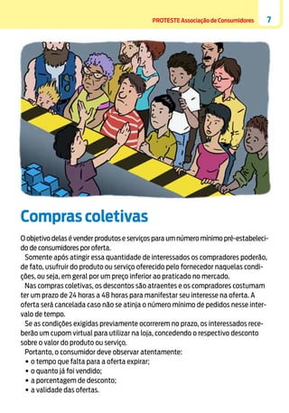 PROTESTE Associação de Consumidores

7

Compras coletivas
O objetivo delas é vender produtos e serviços para um número mínimo pré-estabelecido de consumidores por oferta.
Somente após atingir essa quantidade de interessados os compradores poderão,
de fato, usufruir do produto ou serviço oferecido pelo fornecedor naquelas condições, ou seja, em geral por um preço inferior ao praticado no mercado.
Nas compras coletivas, os descontos são atraentes e os compradores costumam
ter um prazo de 24 horas a 48 horas para manifestar seu interesse na oferta. A
oferta será cancelada caso não se atinja o número mínimo de pedidos nesse intervalo de tempo.
Se as condições exigidas previamente ocorrerem no prazo, os interessados receberão um cupom virtual para utilizar na loja, concedendo o respectivo desconto
sobre o valor do produto ou serviço.
Portanto, o consumidor deve observar atentamente:
•	o tempo que falta para a oferta expirar;
•	o quanto já foi vendido;
•	a porcentagem de desconto;
•	a validade das ofertas.

 