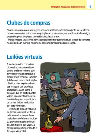 PROTESTE Associação de Consumidores

9

Clubes de compras
São sites que oferecem vantagens aos consumidores cadastrados junto a esses fornecedores, como descontos para a aquisição de produtos ou para a utilização de serviços
prestados pelas empresas que estão vinculadas a eles.
Muito embora se assemelhem aos sites de compras coletivas, os clubes de compras
não exigem um número mínimo de consumidores para a contratação.

Leilões virtuais

	
É muito parecido com o tradicional, ou seja, o vendedor
define um lance mínimo que
deve ser ofertado para que o
produto seja vendido. Também
é definido o tempo de duração.
Muitos sites expõem diversas imagens dos produtos
oferecidos, assim como é
possível que os participantes
vejam os comentários e avaliações de quem já participou
de outros leilões realizados
por este vendedor.
Terminado o leilão virtual, o
pagamento deverá ser feito
pelo vencedor (o que der o
maior lance) da forma indicada previamente pelo vendedor. Na maioria das vezes, a
entrega do produto leiloado é
feita por via postal.

 