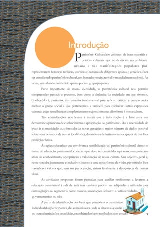 representarem heranças técnicas, estéticas e culturais de diferentes épocas e gerações. Para
ser considerado patrimônio cultural, um bem não precisa ter valor mundial nem nacional. Às
vezes,seuvalor éreconhecidoapenas por umgrupo pequeno.
Parte importante de nossa identidade, o patrimônio cultural nos permite
compreender passado e presente, bem como a dinâmica da sociedade em que vivemos.
Conhecê-lo é, portanto, instrumento fundamental para refletir, criticar e compreender
melhor o grupo social a que pertencemos e também para conhecer outras expressões
culturaiscujassemelhançascomplementamecujoscontrastesdão forma à nossa cultura.
Tais considerações nos levam a inferir que a informação é a base para um
democrático processo de conhecimento e apropriação do patrimônio. Daí a necessidade de
levar às comunidades e, sobretudo, às novas gerações o maior número de dados possível
sobre seus bens e os de outras localidades, dotando-as de instrumentos capazes de dar-lhes
proteçãoefetiva.
Às ações educativas que envolvem a sensibilização ao patrimônio cultural damos o
nome de educação patrimonial, conceito que deve ser entendido aqui como um processo
ativo de conhecimento, apropriação e valorização de nossa cultura. Seu objetivo geral é,
nesse sentido, justamente conduzir os jovens a uma nova forma de visão, permitindo-lhes
reconhecer valores que, sem sua participação, viriam fatalmente a desaparecer de nossas
vidas.
As atividades propostas foram pensadas para auxiliar professores a levarem a
educação patrimonial à sala de aula mas também podem ser adaptadas e utilizadas por
outrosgruposousegmentos,como museus,associaçõesdebairroeoutrasentidades,
governamentaisounão.
A partir da identificação dos bens que compõem o patrimônio
individual dos participantes, das comunidades onde se situem as escolas
ououtrasinstituiçõesenvolvidas,etambémdosbenstombados eemestudo
atrimônio Cultural é o conjunto de bens materiais e
Ppráticas culturais que se destacam no ambiente
urbano e nas manifestações populares por
Introdução
9
 