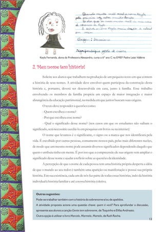 2. Meu nome tem história!
Solicite aos alunos que trabalhem na produção de um pequeno texto em que contem
a história de seus nomes. A atividade deve envolver quem participou da construção desta
história e, portanto, deverá ser desenvolvida em casa, junto à família. Esse trabalho
envolvendo os membros da família propicia um espaço de maior integração e maior
abrangência da educaçãopatrimonial, na medidaemquejuntosbuscamsuasorigens.
O textodeverespondera questõescomo:
-Quemescolheuo nome?
-Porqueescolheuessenome?
- Qual o significado desse nome? (nos casos em que os estudantes não saibam o
significado,seránecessárioauxiliá-loempesquisasemlivrosouna internet)
O nome que levamos é o significante, o signo ou a marca que nos identificará pela
vida. É escolhido por outras pessoas, comumente nossos pais, pelas mais diferentes razões,
de modo que um mesmo nome pode assumir diversos significados dependendo daquilo que
quem o atribuiu tinha em mente. É por isso que a compreensão de sua origem vem ampliar o
significadodessenome eajudara refletirsobreasquestõesda identidade.
A percepção de que o nome de cada pessoa tem uma história própria desperta a idéia
de que o mundo ao seu redor é também uma aparição ou manifestação e possui sua própria
história. Em sua existência, cada um de nós faz parte de todas essas histórias, indo da história
individualà históriafamiliareatéa nossa históriacoletiva.
Outras sugestões:
Pode-se trabalhar também com a história do sobrenome e/ou de apelidos.
A atividade proposta aciona uma questão chave: quem é você? Para aprofundar a discussão,
apresente aos alunos a canção Gente tem sobrenome, de Toquinho e Elifas Andreato.
Outra opção é utilizar o livro Marcelo, Marmelo, Martelo, de Ruth Rocha.
Keyla Fernanda, aluna da Professora Alessandra, cursa o 6º ano C na EMEF Padre Leão Vallérie
12
 