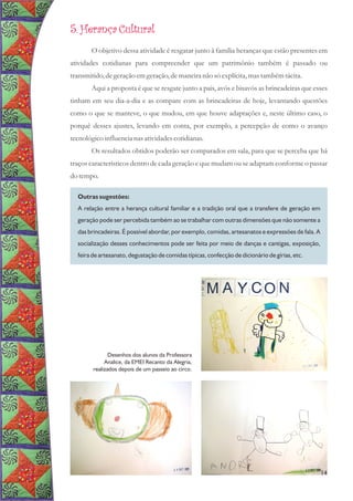 5. Herança Cultural
O objetivo dessa atividade é resgatar junto à família heranças que estão presentes em
atividades cotidianas para compreender que um patrimônio também é passado ou
transmitido,degeraçãoemgeração,demaneiranão sóexplícita,mastambémtácita.
Aqui a proposta é que se resgate junto a pais, avós e bisavós as brincadeiras que esses
tinham em seu dia-a-dia e as compare com as brincadeiras de hoje, levantando questões
como o que se manteve, o que mudou, em que houve adaptações e, neste último caso, o
porquê desses ajustes, levando em conta, por exemplo, a percepção de como o avanço
tecnológicoinfluencianas atividadescotidianas.
Os resultados obtidos poderão ser comparados em sala, para que se perceba que há
traços característicos dentro de cada geração e que mudam ou se adaptam conforme o passar
do tempo.
Outras sugestões:
A relação entre a herança cultural familiar e a tradição oral que a transfere de geração em
geração pode ser percebida também ao se trabalhar com outras dimensões que não somente a
das brincadeiras. É possível abordar, por exemplo, comidas, artesanatos e expressões de fala. A
socialização desses conhecimentos pode ser feita por meio de danças e cantigas, exposição,
feira de artesanato, degustação de comidas típicas, confecção de dicionário de gírias, etc.
14
Desenhos dos alunos da Professora
Analice, da EMEI Recanto da Alegria,
realizados depois de um passeio ao circo.
 