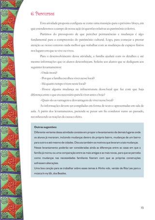 Outras sugestões:
Diferente vertente dessa atividade consiste em propor o levantamento de demais lugares onde
os alunos já moraram, incluindo mudanças dentro do próprio bairro, mudanças de um bairro
para outro e até mesmo de cidades. Discuta também os motivos que levaram a tais mudanças.
Nesse levantamento poderão ser consideradas ainda as diferenças entre as casas em que a
família já morou ou uma comparação entre as mais antigas e as mais novas, para que se perceba
como mudanças nas necessidades familiares fizeram com que as próprias construções
sofressem alterações.
Uma boa canção para se trabalhar sobre esses temas é Minha vida, versão de Rita Lee para a
música In my life, dos Beatles.
6. Percursos
Esta atividade proposta configura-se como uma transição para o próximo bloco, em
queestenderemoso campo denossa ação àsquestõesrelativasao patrimônio coletivo.
Partimos do pressuposto de que perceber permanências e mudanças é algo
fundamental para a compreensão do patrimônio cultural. Logo, para começar a prestar
atenção ao nosso entorno nada melhor que trabalhar com as mudanças de espaços físicos
nos lugaresemqueseviveouviveu.
Para o desenvolvimento dessa atividade, a família ajudará com os detalhes e até
mesmo informações que os alunos desconheçam. Solicite aos alunos que se dediquem aos
seguinteslevantamentos:
-Onde mora?
-Porquea família escolheuvivernesselocal?
-Há quantotempovivemnestelocal?
- Houve alguma mudança na infraestrutura desse local que faz com que haja
diferençaentreo queeranecessáriopara lá viverantesehoje?
-Quaissão asvantagensedesvantagensdevivernesselocal?
As informações devem ser compiladas em forma de texto e apresentadas em sala de
aula. A partir dos levantamentos, pretende-se puxar um fio condutor rumo ao passado,
reconhecendoasreaçõesdecausaeefeito.
15
 