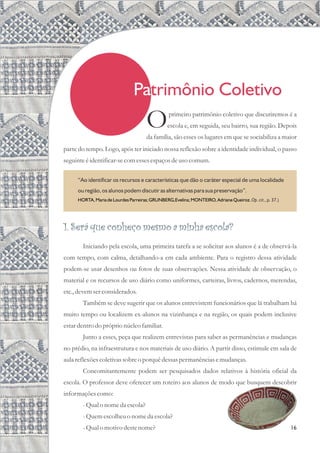 Patrimônio Coletivo
16
parte do tempo. Logo, após ter iniciado nossa reflexão sobre a identidade individual, o passo
seguinteéidentificar-secomessesespaçosdeusocomum.
primeiro patrimônio coletivo que discutiremos é a
Oescola e, em seguida, seu bairro, sua região. Depois
da família, são esses os lugares em que se sociabiliza a maior
1. Será que conheço mesmo a minha escola?
Iniciando pela escola, uma primeira tarefa a se solicitar aos alunos é a de observá-la
com tempo, com calma, detalhando-a em cada ambiente. Para o registro dessa atividade
podem-se usar desenhos ou fotos de suas observações. Nessa atividade de observação, o
material e os recursos de uso diário como uniformes, carteiras, livros, cadernos, merendas,
etc.,devemserconsiderados.
Também se deve sugerir que os alunos entrevistem funcionários que lá trabalham há
muito tempo ou localizem ex-alunos na vizinhança e na região, os quais podem inclusive
estardentrodo próprio núcleofamiliar.
Junto a esses, peça que realizem entrevistas para saber as permanências e mudanças
no prédio, na infraestrutura e nos materiais de uso diário. A partir disso, estimule em sala de
aula reflexõescoletivassobreo porquêdessaspermanênciasemudanças.
Concomitantemente podem ser pesquisados dados relativos à história oficial da
escola. O professor deve oferecer um roteiro aos alunos de modo que busquem descobrir
informaçõescomo:
-Qualo nome da escola?
-Quemescolheuo nome da escola?
-Qualo motivo destenome?
“Ao identificar os recursos e características que dão o caráter especial de uma localidade
ou região, os alunos podem discutir as alternativas para sua preservação”.
Op. cit., p. 37.)
HORTA, Maria de Lourdes Parreiras; GRUNBERG,Evelina; MONTEIRO, Adriane Queiroz.
 