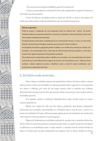 17
-No casodenomesdepersonalidades,quemfoi essapessoa?
- Como a escola registra sua história? Como estão organizados os registros? Quem os
faz?Onde são armazenados?
Como há diversas atividades, pode-se optar por dividir os alunos em grupos, de
modo quecada umdelesrealizeparalelamenteumadasinstânciaspropostas.
Outras sugestões:
Pode-se propor a realização de uma exposição sobre os olhares dos “cantos” da escola.
Também podem ser expostos desenhos, esculturas e maquetes, todos produzidos a partir das
informações coletadas nas entrevistas.
É possível pensar ainda sobre a idealização de um memorial dos alunos, ou seja, um local onde
aloquem as lembranças de lugares e pessoas que marcaram o fazer cotidiano.
As disciplinas de história e geografia podem trabalhar com análise documental (ao realizar, por
exemplo, uma comparação entre matrículas de determinado período passado e matrículas
atuais) e dos registros populacionais passados e presente.
Os professores de matemática podem trabalhar, por exemplo, com uma planta baixa da escola
marcando com cores diferentes os lugares de acordo com importância e uso. Pode-se tentar
localizar a planta original da escola e identificar como o local foi sendo modificado, com
acréscimos ou supressões de áreas.
2. No bairro onde moro tem...
Para começar a trabalhar aspectos do patrimônio coletivo do bairro onde se situam
cada uma das escolas com atividades de educação patrimonial, a sugestão é você proponha
aos alunos a reflexão, por meio de um mapa mental, sobre o caminho que realizam
diariamente de casa para escola. Peça que pensem sobre esse percurso com o maior número
dedetalhespossível.
Em seguida, oriente a confecção individual deste mapa usando sucata ou outros
recursosdisponíveis.
Diante dos mapas de cada um dos alunos, proponha uma leitura comparativa
destacando, por exemplo, a proximidade ou a distância entre a casa de uns e outros e os
pontos de referência do bairro. Discuta porque alguns pontos de referência são citados por
váriosalunos eoutrospor poucosoupor ninguém.
Depois de finalizada essa atividade, realizada de acordo com a memória afetiva dos
alunos sobre seu percurso, promova um passeio pelo bairro, no qual será possível averiguar
as diferenças ou semelhanças entre o mapa mental e a situação real da escola inserida no
bairro. O roteiro deve ser pré-estabelecido em conjunto com os alunos. Podem ser feitos
 