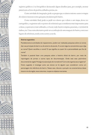 registros gráficos e/ou fotográficos destacando alguns detalhes para, por exemplo, montar
painel comasfotosdeportões,telhados,portas,etc.
Como atividade de integração, pode-se propor que os alunos maiores usem os mapas
dosalunos menorescomo guiapara circularempelo bairro.
Como atividade final, pode-se pedir aos alunos que voltem a um mapa, dessa vez
cartográfico, e registrem nele os pontos de referência que considerem mais importantes para
a classe, os percursos mais utilizados, os locais onde fazem compras, passeiam, o terminal de
ônibus, etc. Uma outra alternativa pode ser a confecção de uma maquetedo bairro, com esses
lugaresdereferência,tendocomo centroa escola.
18
Outras sugestões:
Paralelamente às atividades de mapeamento, podem ser realizadas pesquisas sobre os nomes
das ruas principais do bairro ou do entorno da escola. A rua tem alguma característica que a liga
ao nome? Quem escolheu o nome? O que significa ou quem foi a personalidade que lhe dá
nome?
Também é possível fazer uma pesquisa sobre a história oficial do bairro, por meio de
reportagens de jornais e outros tipos de documentação. Onde está esse patrimônio
documental da região? Há alguma associação de moradores? Como ela organiza seus registros?
Outra sugestão é investigar junto aos alunos se há alguém que considerem como um
personagem de referência do bairro. Nesse caso, discuta o porquê e as características desse
tesouro vivo da região, seus costumes, roupas ou objetos marcantes.
 