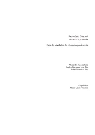 Patrimônio Cultural:
entenda e preserve
Guia de atividades de educação patrimonial
Alessandra Vanessa Rossi
Analice Gomes de Lima Dias
Isabel Cristina da Silva
Organização
Rita de Cássia Francisco
 