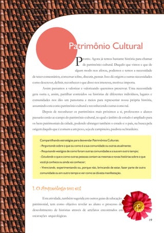 Patrimônio Cultural
19
de tecer comentários, conversar sobre, discutir, pensar. Isso dá origem a outras necessidades
como descrever,definir,reconhecero quedissonos interessa,motiva eimporta.
Assim passamos a valorizar e valorizando queremos preservar. Uma necessidade
gera outra e, assim, partilhar conteúdos ou histórias de diferentes indivíduos, lugares e
comunidades nos dão um panorama e meios para representar nossa própria história,
assumindoestacomo patrimônio culturalereconhecendooutrascomo tal.
Depois de reconhecer os patrimônios mais próximos a si, professores e alunos
passarão então ao campo do patrimônio cultural, no qual o âmbito de estudo é ampliado para
os bens patrimoniais da cidade, podendo abranger também o estado e o país, na busca pela
origemdaquiloqueécomuma umpovo,sejaelecampineiro,paulistaoubrasileiro.
ronto. Agora já temos bastante história para chamar
Pde patrimônio cultural. Daquilo que vimos e que de
algum modo nos afetou, podemos e temos a necessidade
Compartilhando estratégias para desvendar Patrimônios Culturais:
- Perguntando sobre o que ou como é a sua comunidade ou outras atualmente;
- Pesquisando vestígios de como foram outras comunidades e a sua em outro tempo;
- Estudando o que e como outras pessoas contam as mesmas e novas histórias sobre o que
você já conhece ou ainda vai conhecer;
- Vivenciando, experimentando ou, porque não, brincando de estar, fazer parte de outra
comunidade ou em outro tempo e ver como se dá esta manifestação.
1. O Arqueólogo sou eu!
Estaatividade,tambémsugeridaemoutrosguiasdeeducação
patrimonial, tem como objetivo revelar ao aluno o processo de
descobrimento de histórias através de artefatos encontrados em
escavações arqueológicas.
 