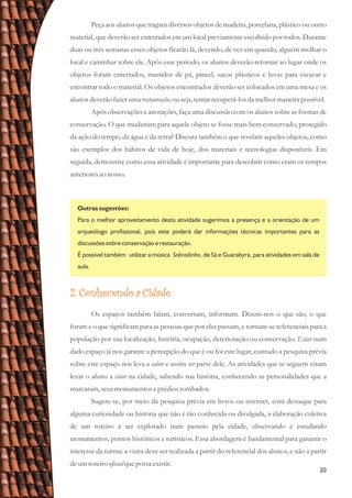 20
Peça aos alunos que tragam diversos objetos de madeira, porcelana, plástico ou outro
material, que deverão ser enterrados em um local previamente escolhido por todos. Durante
duas ou três semanas esses objetos ficarão lá, devendo, de vez em quando, alguém molhar o
local e caminhar sobre ele. Após esse período, os alunos deverão retornar ao lugar onde os
objetos foram enterrados, munidos de pá, pincel, sacos plásticos e luvas para escavar e
encontrar todo o material. Os objetos encontrados deverão ser colocados em uma mesa e os
alunos deverãofazerumarestauração,ouseja,tentarrecuperá-losda melhormaneirapossível.
Após observações e anotações, faça uma discussão com os alunos sobre as formas de
conservação. O que mudariam para aquele objeto se fosse mais bem conservado, protegido
da ação do tempo, da água e da terra? Discuta também o que revelam aqueles objetos, como
são exemplos dos hábitos de vida de hoje, dos materiais e tecnologias disponíveis. Em
seguida, demonstre como essa atividade é importante para descobrir como eram os tempos
anterioresao nosso.
Outras sugestões:
Para o melhor aproveitamento desta atividade sugerimos a presença e a orientação de um
arqueólogo profissional, pois este poderá dar informações técnicas importantes para as
discussões sobre conservação e restauração.
É possível também utilizar a música Sobradinho, de Sá e Guarabyra, para atividades em sala de
aula.
2. Conhecendo a Cidade
Os espaços também falam, conversam, informam. Dizem-nos o que são, o que
foram e o que significam para as pessoas que por eles passam, e tornam-se referenciais para a
população por sua localização, história, ocupação, deterioração ou conservação. Estar num
dado espaço já nos garante a percepção do que é ou foi este lugar, contudo a pesquisa prévia
sobre este espaço nos leva a saber e assim ser parte dele. As atividades que se seguem visam
levar o aluno a estar na cidade, sabendo sua história, conhecendo as personalidades que a
marcaram,seusmonumentoseprédiostombados.
Sugere-se, por meio da pesquisa prévia em livros ou internet, com destaque para
alguma curiosidade ou história que não é tão conhecida ou divulgada, a elaboração coletiva
de um roteiro a ser explorado num passeio pela cidade, observando e estudando
monumentos, pontos históricos e turísticos. Essa abordagem é fundamental para garantir o
interesse da turma: a visita deve ser realizada a partir do referencial dos alunos, e não a partir
deumroteirooficialquepossa existir.
 