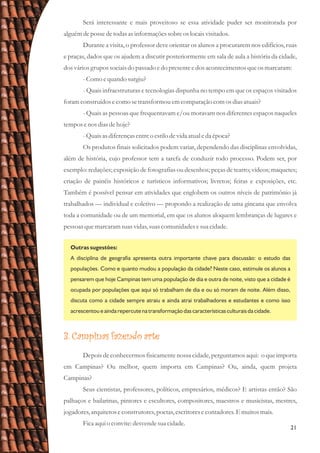 21
Será interessante e mais proveitoso se essa atividade puder ser monitorada por
alguémdepossedetodasasinformaçõessobreoslocaisvisitados.
Durante a visita, o professor deve orientar os alunos a procurarem nos edifícios, ruas
e praças, dados que os ajudem a discutir posteriormente em sala de aula a história da cidade,
dosváriosgrupossociaisdo passado edo presenteedosacontecimentosqueosmarcaram:
-Como equando surgiu?
- Quais infraestruturas e tecnologias dispunha no tempo em que os espaços visitados
foramconstruídosecomo setransformouemcomparação comosdiasatuais?
- Quais as pessoas que frequentavam e/ou moravam nos diferentes espaços naqueles
temposenos diasdehoje?
-Quaisasdiferençasentreo estilodevida atualeda época?
Os produtos finais solicitados podem variar, dependendo das disciplinas envolvidas,
além de história, cujo professor tem a tarefa de conduzir todo processo. Podem ser, por
exemplo: redações; exposição de fotografias ou desenhos; peças de teatro; vídeos; maquetes;
criação de painéis históricos e turísticos informativos; livretos; feiras e exposições, etc.
Também é possível pensar em atividades que englobem os outros níveis de patrimônio já
trabalhados — individual e coletivo — propondo a realização de uma gincana que envolva
toda a comunidade ou de um memorial, em que os alunos aloquem lembranças de lugares e
pessoasquemarcaramsuasvidas,suascomunidadesesuacidade.
Outras sugestões:
A disciplina de geografia apresenta outra importante chave para discussão: o estudo das
populações. Como e quanto mudou a população da cidade? Neste caso, estimule os alunos a
pensarem que hoje Campinas tem uma população de dia e outra de noite, visto que a cidade é
ocupada por populações que aqui só trabalham de dia e ou só moram de noite. Além disso,
discuta como a cidade sempre atraiu e ainda atrai trabalhadores e estudantes e como isso
acrescentou e ainda repercute na transformação das características culturais da cidade.
3. Campinas fazendo arte
Depois de conhecermos fisicamente nossa cidade, perguntamos aqui: o que importa
em Campinas? Ou melhor, quem importa em Campinas? Ou, ainda, quem projeta
Campinas?
Seus cientistas, professores, políticos, empresários, médicos? E artistas então? São
palhaços e bailarinas, pintores e escultores, compositores, maestros e musicistas, mestres,
jogadores,arquitetoseconstrutores,poetas,escritoresecontadores.E muitosmais.
Ficaaquio convite:desvendesuacidade.
 