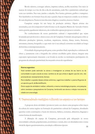 22
Revele talentos, consagre saberes, imprima cultura, acolha memórias. Em meio às
marcas do tempo ou à luz do dia-a-dia do anonimato, onde flui o patrimônio cultural que
verte aos sentidos. Nas ruas, janelas e calçadas. Nos lustres, pinturas, grafites e marquises.
Nos lanchinhos em formato boca de anjo e pastéis. Seja no majestoso estádio ou no brinco
deouroda princesa.Numareviravolta entrechapéusecasarões,museusebarões.
Campinas sempre foi um berço de produção artística. Alguns artistas são
renomados, caso do compositor Carlos Gomes ou do arquiteto Ramos de Azevedo. Outros
tantos,porém,igualmentetalentosos,são conhecidosapenas por poucossortudos.
No conhecimento de nosso patrimônio cultural é imprescindível que sejam
levantadas por professores e alunos essas artes de Campinas. Estimule uma pesquisa sobre as
diferentes produções (pintura, escultura, arquitetura, música, dança, teatro, literatura,
artesanato, cinema, fotografia e o que mais vier à sua cabeça!) existentes na cidade ao longo
da históriaecontemporaneamente.
O resultado da pesquisa pode gerar, como produto final, reproduções e releituras de
obras e, juntamente com a biografia dos artistas escolhidos pelos alunos, integrar uma
exposição/apresentação itinerante a ser levada às escolas ou instituições participantes do
programa deeducaçãopatrimônial, favorecendoa trocadeexperiências
Outras sugestões:
Você também pode estimular os alunos a investigarem os artistas de seu bairro ou da
comunidade na qual a escola se situe. Lembre-os de que artista é alguém que faz arte, não
precisando ser, necessariamente, famoso.
Para trabalhar a questão desses artistas anônimos, sugerimos trabalhar o poema Perguntas de
um operário que lê, de Bertold Brecht.
Outra opção de atividade é realizar, utilizando a mesma metodologia proposta, uma pesquisa
sobre cientistas e pesquisadores de Campinas, lembrando aos alunos a relação marcante da
cidade com a tecnologia.
4. Desvendando vestígios culturais no espaço e no tempo
A proposta desta atividade é promover junto aos alunos uma pesquisa sobre traços
da cultura de outras regiões na formação do patrimônio cultural de Campinas, abordando
questões como construções e locais de interesse, hábitos, costumes, alimentos, linguajar e
outrasformasdemanifestação.
A dilatação do espaço de Campinas, provocada pela adequação às novas
necessidades culturais, populacionais, econômicas e sociais, deve ser abordada como o tema
inicial dealgunsquestionamentos,emrelaçãoa diferentesépocas:
 