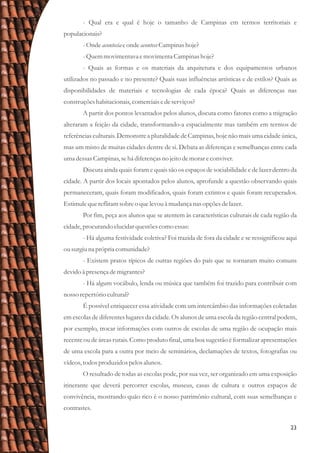 23
- Qual era e qual é hoje o tamanho de Campinas em termos territoriais e
populacionais?
-Onde acontecia eonde aconteceCampinas hoje?
-Quemmovimentava emovimentaCampinas hoje?
- Quais as formas e os materiais da arquitetura e dos equipamentos urbanos
utilizados no passado e no presente? Quais suas influências artísticas e de estilos? Quais as
disponibilidades de materiais e tecnologias de cada época? Quais as diferenças nas
construçõeshabitacionais,comerciaisedeserviços?
A partir dos pontos levantados pelos alunos, discuta como fatores como a migração
alteraram a feição da cidade, transformando-a espacialmente mas também em termos de
referências culturais. Demonstre a pluralidade de Campinas, hoje não mais uma cidade única,
mas um misto de muitas cidades dentre de si. Debata as diferenças e semelhanças entre cada
umadessasCampinas,sehá diferençasno jeitodemorareconviver.
Discuta ainda quais foram e quais são os espaços de sociabilidade e de lazer dentro da
cidade. A partir dos locais apontados pelos alunos, aprofunde a questão observando quais
permaneceram, quais foram modificados, quais foram extintos e quais foram recuperados.
Estimulequereflitamsobreo quelevouà mudança nas opçõesdelazer.
Por fim, peça aos alunos que se atentem às características culturais de cada região da
cidade,procurandoelucidarquestõescomo essas:
- Há alguma festividade coletiva? Foi trazida de fora da cidade e se ressignificou aqui
ousurgiuna própria comunidade?
- Existem pratos típicos de outras regiões do país que se tornaram muito comuns
devidoà presençademigrantes?
- Há algum vocábulo, lenda ou música que também foi trazido para contribuir com
nosso repertóriocultural?
É possível enriquecer essa atividade com um intercâmbio das informações coletadas
em escolas de diferentes lugares da cidade. Os alunos de uma escola da região central podem,
por exemplo, trocar informações com outros de escolas de uma região de ocupação mais
recente ou de áreas rurais. Como produto final, uma boa sugestão é formalizar apresentações
de uma escola para a outra por meio de seminários, declamações de textos, fotografias ou
vídeos,todosproduzidospelosalunos.
O resultado de todas as escolas pode, por sua vez, ser organizado em uma exposição
itinerante que deverá percorrer escolas, museus, casas de cultura e outros espaços de
convivência, mostrando quão rico é o nosso patrimônio cultural, com suas semelhanças e
contrastes.
 