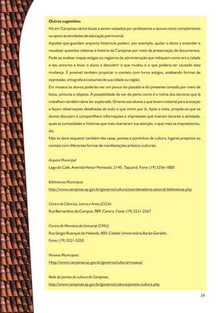 24
Outras sugestões:
Há em Campinas vários locais a serem visitados por professores e alunos como complemento
ou apoio às atividades de educação patrimonial.
Aqueles que guardam arquivos históricos podem, por exemplo, ajudar o aluno a entender e
visualizar questões relativas à história de Campinas por meio da preservação de documentos.
Pode-se analisar mapas antigos ou registros de administração que indiquem como era a cidade
e seu entorno e levar o aluno a descobrir o que mudou e o que poderia ter causado essa
mudança. É possível também propiciar o contato com livros antigos, analisando formas de
expressão, ortografia e costumes de sua cidade ou região.
Em museus os alunos poderão ver um pouco do passado e do presente contado por meio de
fotos, pinturas e objetos. A possibilidade de ver de perto como é a rotina dos técnicos que lá
trabalham também deve ser explorada. Oriente aos alunos a que levem material para anotação
e façam observações detalhadas de tudo o que virem por lá. Após a visita, propõe-se que os
alunos discutam e compartilhem informações e impressões que tiveram durante a atividade,
quais as curiosidades e histórias que mais chamaram sua atenção, o que mais os impressionou,
etc.
Não se deve esquecer também das casas, pontos e pontinhos de cultura, lugares propícios ao
contato com diferentes formas de manifestações artístico-culturais.
Arquivo Municipal
Lago do Café, Avenida Heitor Penteado, 2145, Taquaral. Fone: (19) 3256-1800
Bibliotecas Municipais
http://www.campinas.sp.gov.br/governo/cultura/coordenadoria-setorial-bibliotecas.php
Centro de Ciências, Letras e Artes (CCLA)
Rua Bernardino de Campos, 989, Centro. Fone: (19) 3231-2567
Centro de Memória da Unicamp (CMU)
Rua Sérgio Buarque de Holanda, 800, Cidade Universitária,Barão Geraldo.
Fone: (19) 3521-5250
Museus Municipais:
Http://www.campinas.sp.gov.br/governo/cultura/museus/
Rede de pontos de cultura de Campinas:
http://www.campinas.sp.gov.br/governo/cultura/pontos-cultura.php
 