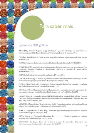 Para saber mais
25
Referências bibliográficas
ARANTES, Antonio Augusto (org.). Produzindo o passado: estratégias de construção do
patrimônio cultural.São Paulo: Brasiliense/SecretariadeEstado da Cultura,1984.
CASTRO, Sonia Rabelo. O Estado na preservação de bens culturais: o tombamento. Rio de Janeiro:
Renovar,1991.
CHOAY,Françoise.A alegoria do patrimônio.São Paulo: EstaçãoLiberdade/UNESP,2001.
CONSERVAÇÃO preventiva do patrimônio cultural:educarpara preservar. Arte e ciência. Belo
Horizonte: Instituto Estadual do Patrimônio Histórico e Artístico de Minas Gerais
(IEPHA/MG),2002.
CURY,Isabelle.Cartaspatrimoniais.Rio deJaneiro:IPHAN,2004.
CHUVA, Márcia (org). A invenção do patrimônio: continuidade e ruptura na constituição de uma
políticaoficialdepreservação no Brasil.Rio deJaneiro:IPHAN,1995.
CUNHA, Maria Clementina Pereira (org). O direito à memória. Patrimônio histórico e cidadania.
São Paulo: Departamentodo Patrimônio Histórico,1992.
GONÇALVES, José Reginaldo. Autenticidade, memória e ideologias nacionais: o problema dos
patrimônios culturais.EstudosHistóricos,Rio deJaneiro,vol. 1,nº.2,1988,p.264-275.
HORTA, Maria de Lourdes Parreiras; GRUNBERG,Evelina; MONTEIRO, Adriane Queiroz.
Guia básico de educação patrimonial. Brasília: Instituto do PatrimônioHistórico e Artístico Nacional
(IPHAN)/MuseuImperial,1999.
MENESES, Ulpiano Toledo Bezerra de. (sem título). Comunidade em debate: patrimônio ambiental
urbano.São Paulo: Emplasa -UnidadedeAção Comunitária,1979.
PESSOA, Ângelo Emílio da Silva (Org.). Conhecer Campinas numa perspectiva histórica. Campinas:
SecretariaMunicipaldeEducação,2004.
SILVA, Marcos A. Patrimônios Históricos. In: ________. História: o prazer em ensino e
pesquisa.São Paulo: Brasiliense,1995,p.39-60.
TESOUROS do Brasil. Livro do professor e guia de atividades. Disponível em:
<www.tesourosdobrasil.com.br>.Acessoem26/12/2007.
 
