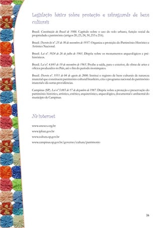 Legislação básica sobre proteção e salvaguarda de bens
culturais
Brasil. Constituição do Brasil de 1988. Capítulo sobre o uso do solo urbano, função social da
propriedadeepatrimônio (artigos20,23,24,30,215e216).
Brasil. Decreto-lei nº. 25 de 30 de novembro de 1937. Organiza a proteção do Patrimônio Histórico e
ArtísticoNacional.
Brasil. Lei nº. 3924 de 26 de julho de 1961. Dispõe sobre os monumentos arqueológicos e pré-
históricos.
Brasil. Lei nº. 4.845 de 19 de novembro de 1965. Proíbe a saída, para o exterior, de obras de artes e
ofíciosproduzidosno País,atéo fimdo períodomonárquico.
Brasil. Decreto nº. 3551 de 04 de agosto de 2000. Institui o registro de bens culturais de natureza
imaterial que constituem patrimônio cultural brasileiro, cria o programa nacional do patrimônio
imaterialedá outrasprovidências.
Campinas (SP). Lei nº 5.885 de 17 de dezembro de 1987. Dispõe sobre a proteção e preservação do
patrimônio histórico, artístico, estético, arquitetônico, arqueológico, documental e ambiental do
município deCampinas.
Na internet
www.unesco.org.br
www.iphan.gov.br
www.cultura.sp.gov.br
www.campinas.sp.gov.br/governo/cultura/patrimonio
26
 