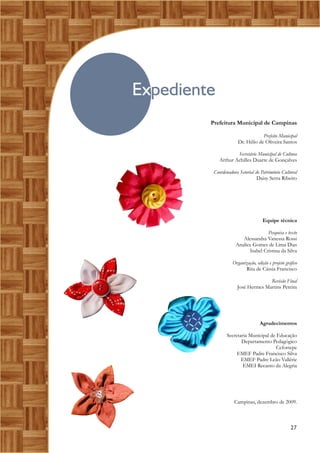 Expediente
Prefeitura Municipal de Campinas
Prefeito Municipal
Dr. Hélio de Oliveira Santos
Secretário Municipal de Cultura
Arthur Achilles Duarte de Gonçalves
Coordenadora Setorial do Patrimônio Cultural
Daisy Serra Ribeiro
Equipe técnica
Pesquisa e texto
Alessandra Vanessa Rossi
Analice Gomes de Lima Dias
Isabel Cristina da Silva
Organização, edição e projeto gráfico
Rita de Cássia Francisco
Revisão Final
José Hermes Martins Pereira
Agradecimentos
Secretaria Municipal de Educação
Departamento Pedagógico
Cefortepe
EMEF Padre Francisco Silva
EMEF Padre Leão Vallérie
EMEI Recanto da Alegria
Campinas, dezembro de 2009.
27
 