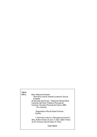 708.04
R831p Rossi, Alessandra Vanessa.
Patrimônio cultural: entenda e preserve: Guia de
atividades
de educação patrimonial / Alessandra Vanessa Rossi.
Campinas, São Paulo, Prefeitura Municipal de
Campinas, Secretaria Municipal de Cultura, 2009.
25 p. ilustrado.
Organizadora: Rita de Cássia Francisco.
Cartilha
1. Patrimônio cultural. 2. Educação patrimonial. I.
Dias, Analice Gomes de Lima. II. Silva, Isabel Cristina
da. III. Francisco, Rita de Cássia. IV. Titulo.
CDD 708.04
708.04
R831p Rossi, Alessandra Vanessa.
Patrimônio cultural: entenda e preserve: Guia de
atividades
de educação patrimonial / Alessandra Vanessa Rossi.
Campinas, São Paulo, Prefeitura Municipal de
Campinas, Secretaria Municipal de Cultura, 2009.
27 p. ilustrado.
Organizadora: Rita de Cássia Francisco.
Cartilha
1. Patrimônio cultural. 2. Educação patrimonial. I.
Dias, Analice Gomes de Lima. II. Silva, Isabel Cristina
da. III. Francisco, Rita de Cássia. IV. Titulo.
CDD 708.04
 