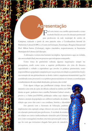 Apresentação
Campinas, realizado a partir de uma parceria entre a Coordenadoria Setorial do
Patrimônio Cultural (CSPC) e o Centro de Formação, Tecnologia e Pesquisa Educacional
Prof. Milton Santos (Cefortepe), órgãos vinculados, respectivamente, às Secretarias
MunicipaisdeCulturaedeEducação.
A afirmação é correta mas bastante incompleta. Apresentamos aqui, na verdade,
não umresultadofinal, masumprocessoqueestáapenas começando.
Como técnica do patrimônio cultural, algumas inquietações sempre me
perseguiram, tendo como cerne a seguinte problemática: em vista do discurso
especializado e voltado a especialistas que envolve as políticas patrimoniais, como
responsabilizar a população campineira por sua postura em relação ao patrimônio local e
sua sensação de não pertencimento se desde o início a arquitetura monumental é que foi
considerada como preservável e se as práticas preservacionistas só vieram a contribuir para
o enaltecimentodeumacidadeidealizada e,portanto,não vivida?
Com alguns colegas que partilhavam comigo dessas ideias,
iniciamos uma série de ações de difusão cultural no âmbito da CSPC,
dentre as quais podemos citar a cartilha Patrimônio Cultural: entenda e
preserve e o Folheto paraTODOS, publicação online cujo objetivo é
chamar a atenção da população aos edifícios tombados da cidade e a
relação que esses têm com o seu cotidiano, história e identidade.
Em parceria com a Secretaria de Educação, pudemos
implementar uma aspiração antiga: oferecer um curso de formação
em educação patrimonial para professores. A novidade da temática
em relação aos cursos tradicionalmente oferecidos pelo Cefortepe
teve como consequência imediata uma baixa procura pelo curso, o
que fez com que tivéssemos chegado bem perto de cancelá-lo.
ácil seria iniciar essa cartilha apresentando-a como
Fresultado final de um curso de educação patrimonial
para professores da rede municipal de ensino de
4
 