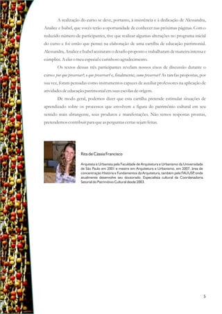 A realização do curso se deve, portanto, à insistência e à dedicação de Alessandra,
Analice e Isabel, que vocês terão a oportunidade de conhecer nas próximas páginas. Com o
reduzido número de participantes, tive que realizar algumas alterações no programa inicial
do curso e foi então que pensei na elaboração de uma cartilha de educação patrimonial.
Alessandra, Analice e Isabel aceitaram o desafio proposto e trabalharam de maneira intensa e
cúmplice.A elaso meuespecialecarinhoso agradecimento.
Os textos dessas três participantes revelam nossos eixos de discussão durante o
curso: por que preservar?; o que preservar? e, finalmente; como preservar? As tarefas propostas, por
sua vez, foram pensadas como instrumentos capazes de auxiliar professores na aplicação de
atividadesdeeducaçãopatrimonial emsuasescolasdeorigem.
De modo geral, podemos dizer que esta cartilha pretende estimular situações de
aprendizado sobre os processos que envolvem a figura do patrimônio cultural em seu
sentido mais abrangente, seus produtos e manifestações. Não temos respostas prontas,
pretendemoscontribuirpara queasperguntascertassejamfeitas.
Rita de Cássia Francisco
Arquiteta e Urbanista pela Faculdade de Arquitetura e Urbanismo da Universidade
de São Paulo em 2001 e mestre em Arquitetura e Urbanismo, em 2007, área de
concentração História e Fundamentos da Arquitetura, também pela FAUUSP
, onde
atualmente desenvolve seu doutorado. Especialista cultural da Coordenadoria
Setorial do Patrimônio Cultural desde 2003.
5
 