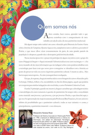 Há algum tempo atrás realizei um curso oferecido pela Diretoria de Ensino Oeste
sobre a história de Campinas. Quanta riqueza nós, campineiros natos e adotivos, possuímos!
Porém, o que meus olhos vêem constantemente da parte de uma grande parcela da
população éo desprezo,quando não o desrespeito,pela históriada cidade.
Nessa mesma época tive o prazer de participar de alguns encontros com o grupo do
curso Pedagogia da Imagem — fiquei encantada! Adoraria realizar esse curso na íntegra — e foi
nesse meandro de tão ricas informações que me indaguei sobre como poderia trabalhar com
a tecnologia para fazer com que nosso povo conseguisse se identificar com a história ao
ponto de preservar todo esse nosso riquíssimo patrimônio cultural. A mente se calou... Não
havia sequerumaresposta...Eunão conseguiafazeressaligação.
Eis que, de repente, chega em minhas mãos a nova listagem de cursos oferecidos pelo
Cefortepe. Folheio, folheio e lá, escondidinho no fim da última página, aquele que poderia
sera respostapara minhas indagaçõesnão resolvidas,o cursoPatrimônio Cultural na Escola.
Eureka! A princípio, quando me inscrevi, cheguei a acreditar que a abordagem teórica
e metodológica do curso remeteria à questão do patrimônio há tempos tido e consolidado
como material: como preservar, o que preservar, e por que preservar. Porém, o que descobri aqui, e
que nos foi apresentado tão majestosamente pela Professora Rita Francisco, foi um universo
infinito de possibilidades que o patrimônio cultural e todas as suas variantes — como, e
principalmente,o patrimônio imaterial—nos oferecem.
doro estudar, fazer cursos, aprender tudo o que
Apossa contribuir com o enriquecimento de meu
trabalho emsala deaula edo meupatrimônio intelectual.
Quem somos nós
Alessandra Vanessa Rossi
Professora de História, licenciada em História pela PUCC
em 1996 e bacharel em Biblioteconomia e Ciência da
Informação, com ênfase em Informação Tecnológica
Empresarial pela UFSCar em 2000. Professora efetiva
da rede municipal de ensino de Campinas desde 2003,
com sede na EMEF Padre Leão Vallérie. Professora efetiva da
rede estadual de ensino, com sede na E.E. Ruy Rodriguez.
A
6
 