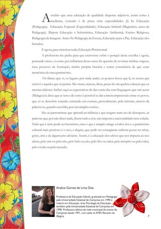 credito que uma educação de qualidade dispense adjetivos, assim como a
Amedicina, contudo é de praxe criar especialidades. Já fiz Educação
(Pedagogia), Educação Especial (Especialidade), Educação Infantil (Magistério, antes da
Pedagogia). Depois Educação e Informática, Educação Ambiental, Ensino Religioso,
Pedagogia da Imagem. Antes fiz Pedagogia da Escuta, Educação para a Paz, Educação dos
Sentidos.
E agora,para sintetizartudo,EducaçãoPatrimonial.
A professora me pediu para que escrevesse sobre o porquê desta escolha e agora,
pensando nisso, vi como por influência deste curso fiz questão de revisitar minhas origens,
meu processo de formação, minha própria história e tomei consciência de que estas
memóriassão meupatrimônio.
Os filmes que vi, os lugares por onde andei, os poucos livros que li, os textos que
escrevi e aqueles que só pensei. São sinais, marcas, dicas, peças de um quebra-cabeças que eu
mesma elaborei. Incluo aqui as expectativas de dar conta das cem linguagens que um autor
(Malaguzzi) disse que se tem e de como é possível se dar a intercompreensão entre os povos,
que só se descobre estando, entrando em contato, pessoalmente, pela internet, através da
palavraou,quando estafalta,por umsimplessorriso.
São as pantomimas que aprendi na infância e que resgato num ato de desespero, as
palavras que, por não dizer nada, dizem tudo a nós, não importa a nacionalidade nem a idade.
Tudo que é sério pode ser hermético, mas o que é simples atinge a todos nós e o patrimônio
cultural mais precioso é o riso, a alegria, que pode ser contagiante embora possa ser triste,
grave, arte e de algum jeito afetante. Assim, é a educação dos afetos que nos impacta ao nos
afetar, pelo sim ou pelo não, pelo belo ou não, pelo frio ou calor, pelo inóspito ou pelo odor,
pelo vivido oupelo narrado.
Analice Gomes de Lima Dias
A
Professora de Educação Infantil, graduada em Pedagogia
pela Universidade Estadual de Campinas em 1990 e
mestre em Educação, área Psicologia da Educação,
também pela Universidade Estadual de Campinas em
1998. Professora efetiva da rede municipal de ensino de
Campinas desde 1991, com sede na EMEI Recanto da
Alegria. 7
 