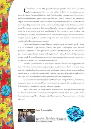 omecei o ano de 2009 querendo crescer, aprender coisas novas, descobrir,
Cbuscar, pesquisar. Foi com esse espírito sedento por novidades que me
inscrevi no curso Patrimônio Cultural na Escola. Eu já tinha feito vários cursos ao longo do ano,
a maioria visando ao meu aprimoramento profissional. Este não. Este eu fiz por curiosidade.
Depois de ler várias resenhas de cursos oferecidos pelo Cefortepe para o 2º semestre, este
me instigou. Fiquei interessada mais no aspecto cultural que a proposta oferecia, pois sempre
gostei de observar e estudar as diversas manifestações culturais da sociedade para entender
como elas se perpetuam. A partir da possibilidade de fazer este curso, comecei a olhar essas
manifestações na escola, entre as crianças e os adolescentes com que convivo diariamente, e
imaginei que me ajudaria a entender um pouco mais este mundo e suas tão diversas
manifestações.Estava enganada, empartes.
Fui surpreendida quando percebi que o curso tratava de patrimônio, não de cultura.
Não era exatamente o que eu tinha pensado. Mas gostei. Ao longo do curso, tão bem
planejado e apresentado pela “professora-arquiteta” Rita Francisco, fui me apaixonando
pelo assunto e percebendo que, na verdade, patrimônio é cultura. É impossível estudar uma
coisa separada da outra. Por que preservamos, o que preservamos e como preservamos tem a
vercomquemsomos,onde estamosedeonde viemos.
Foi então que meus olhos se abriram e eu entendi o mistério que me prendia a este
curso. Não são apenas monumentos e paredes preservadas, “casas velhas”, como diria minha
mãe. São vidas, famílias, histórias que gritam, que dançam em nossa frente, apresentando um
passado que na verdade não passou, ainda está vivo e presente. Cada objeto, cada imóvel,
cada lugar,cada monumentonos revelaquemsomosecomo chegamos aqui.
O que em nós foi recebido de herança? Muitas vezes nem percebemos, mas vivemos
exatamente como nossos pais. O que vamos deixar de herança? Cabe a cada um de nós
definiro queserápassado,ecomo,para asfuturasgerações.
Agora, escrevendo este texto, veio-me à memória uma frase que ouvi certa vez, que
diz mais ou menos assim: “A vida só pode ser compreendida olhando-se para trás”. Quem somos?
Como chegamos aqui? É só olhar para trás. Quem seremos? Para onde iremos? É só olhar
para trás.
Isabel Cristina da Silva
a
Licenciada em Ciências Sociais pela Unicamp em
2005. Assistente Administrativo da EMEF Padre
Francisco Silva desde 1998. 8
 