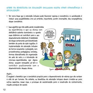 INCLUSIV VIST COMO
                                         USIVA
     SOBRE OS BENEFÍCIOS DA EDUCAÇÃO INCLUSIVA VISTOS COMO CONVIVÊNCIA E
     SOCIALIZAÇÃO.
     SOCIALIZAÇÃO.

     •_Ter como base que a educação inclusiva pode favorecer apenas a convivência e a socialização é
                                                                      incompleta,
       reduzir suas possibilidades uma só vertente, importante, porém incompleta, das conseqüências
       dessa convivência.

     •_Isso significa que não estão sendo consideradas
       as experiências a que os alunos com
       deficiência estarão vivenciando e o quanto
       essa dinâmica vai contribuir para o seu
                                      totalidade
       desenvolvimento intelectual. A totalidade
       da classe certamente será beneficiada
                                    cognitivo
                                         tivo.
       também do ponto de vista cognitivo. A
       implementação da educação inclusiva
       de forma consciente e planejada, com
       procedimentos pedagógicos variados,
       formas diversificadas de organização
       da sala de aula e a introdução de
       recursos especializados que alguns
                          necessitar
                                 tar,
       alunos possam necessitar, só tem a
                      positivamente
       contribuir posi tivamente com o
       desenvolvimento desses alunos.

     Assim...
     É inegável o benefício que a convivência propicia para o desenvolvimento de valores que vão nortear
                    humano.
     a vida do ser humano. No entanto, os benefícios da educação inclusiva devem irradiar-se para
     outros aspectos, nesse caso, o processo de escolarização para a construção do conhecimento,
     missão precípua da escola.

12
 