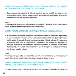 CLASSE COMUM
     SOBRE A NECESSIDADE DO PROFESSOR DA CLASSE COMUM CONHECER PREVIAMENTE
        CARACTERÍSTI
                  TICAS     ALUNOS COM DEFICIÊNCIA.
     AS CARACTERÍSTICAS DOS ALUNOS COM DEFICIÊNCIA.

                                                                       constituir
     •_Os professores não conhecem, de antemão, os alunos que vão constituir sua classe em um
       determinado      letivo Portanto,
                          tivo.
       determinado ano letivo. Portanto, para prestar um bom atendimento, eles também não precisam
       conhecer os alunos com deficiência previamente.

     Assim...
                      aproveitar
     O professor deve aproveitar seu relacionamento com os alunos e dos alunos entre si, para conhecer
     todos, independentemente da presença ou não da deficiência.

             PREPARO             ALUNO PAR
                                        ARA            NA ESCOLA COMUM.
     SOBRE O PREPARO ANTERIOR DO ALUNO PARA O INGRESSO NA ESCOLA COMUM.

     •_A idéia sobre a necessidade das pessoas com deficiência terem um atendimento especializado
       que as preparassem para o convívio nos espaços comuns da sociedade, era típica do paradigma
                         superado.
       da integração, já superado. Quando falamos de educação inclusiva, estamos afirmando que o
       processo de ajuste entre as características e necessidades das pessoas com deficiência e a
                                                                                        participação.
       sociedade devem se dar simultaneamente, a partir da experiência de convivência e participação.
       Os fundamentos da educação inclusiva deslocam o foco do aluno para as condições do ambiente,
       que deve ser acessível a todos.

     Assim...
     O processo de ajuste entre as necessidades dos alunos com deficiência e as características da
     escola devem se dar a partir do ingresso desses alunos nas classes comuns.

             PREPARO                 COMO          PAR
                                                     ARA
     SOBRE O PREPARO DOS PROFESSORES COMO CONDIÇÃO PARA O INÍCIO DO PROCESSO DE
     MATRÍCUL
        TRÍCULA    ALUNOS COM DEFICIÊNCIA NA ESCOLA.
     MATRÍCULA DE ALUNOS COM DEFICIÊNCIA NA ESCOLA.

     •_Nesse momento histórico, justifica-se o preparo dos professores, simultâneo ao ingresso no

14
 