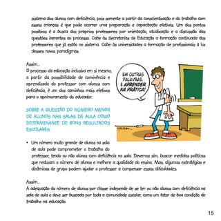 sistema dos alunos com deficiência, pois somente a partir da conscientização e do trabalho com
                                                           capacitação efetivas.
  essas crianças é que pode ocorrer uma preparação e capacitação efetivas. Um dos pontos
  positivos
  positivos é a busca dos próprios professores por orientação, atualização e a discussão das
                        processo.            Secretarias
  questões inerentes ao processo. Cabe às Secretarias de Educação a formação continuada dos
  professores que já estão no sistema. Cabe às universidades a formação de profissionais à luz
  desses novos paradigmas.

Assim...
O processo da educação inclusiva em si mesmo,
a partir da possibilidade de convivência e
aprendizado do professor com alunos com
                                      efetivos
deficiência, é um dos caminhos mais efetivos
                          educador.
para o aprimoramento do educador.

        QUESTÃO
SOBRE A QUESTÃO DO NÚMERO MENOR
   ALUNOS NAS SALAS    AULA COMO
DE ALUNOS NAS SALAS DE AULA COMO
DETERMINANTE          RESULT
DETERMINANTE DE BONS RESULTADOS
ESCOLARES.
ESCOLARES.

               muito
•_Um número muito grande de alunos na sala
                 comprometer
  de aula pode comprometer o trabalho do
  professor,
  professor, tendo ou não alunos com deficiência na sala. Devemos sim, buscar medidas políticas
                                                             ensino.
  que reduzam o número de alunos e melhore a qualidade do ensino. Mas, algumas estratégias e
  dinâmicas de grupo podem ajudar o professor a compensar essas dificuldades.

Assim...
A adequação do número de alunos por classe independe de se ter ou não alunos com deficiência na
                                                      escolar,
sala de aula e deve ser buscada por toda a comunidade escolar, como um fator de boa condição de
             educação.
trabalho na educação.

                                                                                                   15
 
