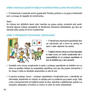 INDIVIDUALIZAÇÃO TRABALHO ACADÊMI PAR ALUNOS COM DEFICIÊNCIA.
                                           CADÊMICO ARA
     SOBRE A INDIVIDUALIZAÇÃO DO TRABALHO ACADÊMICO PARA ALUNOS COM DEFICIÊNCIA.

                                                         Portanto,
     •_O conhecimento é construído social e grupalmente. Portanto, pertencer a um grupo é fundamental
     para o processo de aquisição de conhecimentos.

     Assim...
     As crianças com deficiência devem estar inseridas nos grupos sociais, começando pela escola.
                                 necessitarão
     Somente algumas crianças necessitarão de atendimento educacional individualizado, que deve ser
                                       complementar.
     oferecido pelas escolas de forma complementar.

     SOBRE O ATENDIMENTO EDUCACIONAL ESPECIALIZADO.
             ATENDIMENTO EDUCACION ESPECIALIZADO.
              TENDIMENT       CIONAL

                                                       •_O atendimento educacional especializado deve
                                                       ser estruturado sob a forma de serviços de
                                                       apoio e estar disponível nas escolas.

                                                            objetivo
                                                       •_O objetivo é oferecer reforço ao currículo desenvolvido
                                                                                        complementar,
                                                       na classe comum, em horário complementar, sob a
                                                       responsabilidade de um professor especializado na
                                                       área da deficiência que o aluno apresenta.

     •_Concebido como recurso complementar à escola, o professor especializado vai trabalhar com os
       alunos as questões relativas às necessidades específicas, para que eles possam acompanhar e
       ter acesso a todas as atividades desenvolvidas na sala de aula.

     •_A parceria professor comum - professor especializado é fundamental para o intercâmbio de
                                                                                            surgir.
       informações, descobrindo em conjunto, as soluções para os problemas que possam surgir. Cabe
                                    trajetória
       a eles o acompanhamento da trajetória escolar do aluno, discutindo e estabelecendo, quando e se
                                                                           individualizado.
       necessário, adequações curriculares ou mesmo um plano de ensino individualizado.

16
 