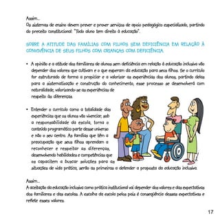 Assim...
Os sistemas de ensino devem prever e prover serviços de apoio pedagógico especializado, partindo
   preceito constitucional: “Todo           direito educação”.
do preceito constitucional: “Todo aluno tem direito à educação”.

        ATITUDE               COM             DEFICIÊNCIA  RELAÇÃO
SOBRE A ATITUDE DAS FAMÍLIAS COM FILHOS SEM DEFICIÊNCIA EM RELAÇÃO À
                           COM          COM DEFICIÊNCIA.
CONVIVÊNCIA DE SEUS FILHOS COM CRIANÇAS COM DEFICIÊNCIA.

                atitude
•_A opinião e a atitude dos familiares de alunos sem deficiência em relação à educação inclusiva vão
  depender dos valores que cultivam e o que esperam da educação para seus filhos. Se o currículo
  for estruturado de forma a propiciar e a valorizar as experiências dos alunos, partindo delas
  para a sistematização e construção do conhecimento, esse processo se desenvolverá com
  naturalidade, valorizando-se as experiências de
  respeito
  respeito às diferenças.

                                totalidade
•_Entender o currículo como a totalidade das
                                 vivenciar,
  experiências que os alunos vão vivenciar, sob
  a responsabilidade da escola, torna o
  conteúdo programático parte desse universo
               centro.
  e não o seu centro. As famílias que têm a
  preocupação que seus filhos aprendam a
                  respeitar
  reconhecer e respeitar as diferenças,
                              competências
  desenvolvendo habilidades e competências que
      capacitem
  os capacitem a buscar soluções para as
  situações
  situações de vida prática, serão as primeiras a defender a proposta da educação inclusiva.

Assim...
  aceitação                                    institucional
A aceitação da educação inclusiva como prática institucional vai depender dos valores e das expectativas
dos familiares e das escolas. A escolha da escola pelos pais é conseqüência dessas expectativas e
reflete
reflete esses valores.

                                                                                                           17
 