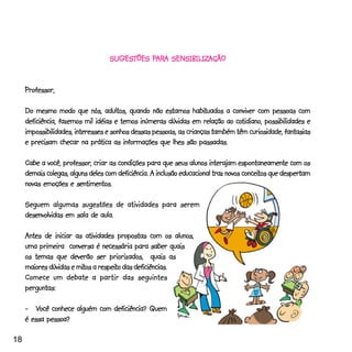 SUGESTÕES PARA SENSIBILIZAÇÃO
                                   SUGESTÕES PAR SENSIBILIZAÇÃO
                                              ARA


     Professor,
     Professor,

                                                                habituados
     Do mesmo modo que nós, adultos, quando não estamos habituados a conviver com pessoas com
                                                                              cotidiano,
     deficiência, fazemos mil idéias e temos inúmeras dúvidas em relação ao cotidiano, possibilidades e
     impossibilidades, interesses e sonhos dessas pessoas, as crianças também têm curiosidade, fantasias
     e precisam checar na prática as informações que lhes são passadas.

                  professor,
     Cabe a você, professor, criar as condições para que seus alunos interajam espontaneamente com os
                                                                                     conceitos
     demais colegas, alguns deles com deficiência. A inclusão educacional traz novos conceitos que despertam
     novas emoções e sentimentos.

     Seguem algumas sugestões de atividades para serem
     desenvolvidas em sala de aula.

     Antes de iniciar as atividades propostas com os alunos,
     uma primeira conversa é necessária para saber quais
     os temas que deverão ser priorizados, quais as
                       mitos respeito
     maiores dúvidas e mitos a respeito das deficiências.
     Comece um debate a partir das seguintes
     perguntas:

     - _Você conhece alguém com deficiência? Quem
     é essa pessoa?

18
 