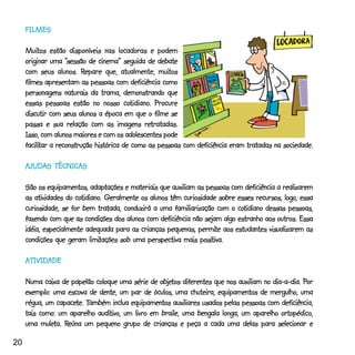 FILMES

     Muitos estão disponíveis nas locadoras e podem
     Muitos
                    “sessão
     originar uma “sessão de cinema” seguida de debate
                          Repare
     com seus alunos. Repare que, atualmente, muitos  muitos
     filmes apresentam as pessoas com deficiência como
     personagens naturais da trama, demonstrando que
                                         cotidiano
                                           tidiano.
     essas pessoas estão no nosso cotidiano. Procure
     discutir com seus alunos a época em que o filme se
                                                 retratadas.
     passa e sua relação com as imagens retratadas.
     Isso, com alunos maiores e com os adolescentes pode
     facilitar
     facilitar a reconstrução histórica de como as pessoas com deficiência eram tratadas na sociedade.

            TÉCNICAS
     AJUDAS TÉCNICAS

                             adaptações
     São os equipamentos, adaptações e materiais que auxiliam as pessoas com deficiência a realizarem
                      cotidiano
                         tidiano.
     as atividades do cotidiano. Geralmente os alunos têm curiosidade sobre esses recursos, logo, essa
                                                                            cotidiano
     curiosidade, se for bem tratada, conduzirá a uma familiarização com o cotidiano dessas pessoas,
     fazendo com que as condições dos alunos com deficiência não sejam algo estranho aos outros. Essa
                                                               permite
     idéia, especialmente adequada para as crianças pequenas, permite aos estudantes visualizarem as
                            limitações                          positiva.
     condições que geram limitações sob uma perspectiva mais positiva.

     ATIVIDADE

                                                  objetos                                         Por
     Numa caixa de papelão coloque uma série de objetos diferentes que nos auxiliam no dia-a-dia. Por
     exemplo: uma escova de dente, um par de óculos, uma chuteira, equipamentos de mergulho, uma
                capacete. Também
     régua, um capacete. Também inclua equipamentos auxiliares usados pelas pessoas com deficiência,
                             auditivo,
     tais como: um aparelho auditivo, um livro em braile, uma bengala longa, um aparelho ortopédico,
           muleta. Reúna
     uma muleta. Reúna um pequeno grupo de crianças e peça a cada uma delas para selecionar e

20
 