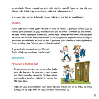 veterinário
      terinário.                           muito
ser veterinário. Marcos responde que seria muito divertido, mas difícil para ele. Jane olha para
                “Afinal,
Marcos e diz: “Afinal, o que um menino em cadeira de rodas poderia ser?”

O professor deve orientar a discussão e juntos elaborarem uma lista de possibilidades!

Situação 6.
Situação

                                                           recreio.             Ricardo
Numa sexta-feira à tarde, estava chovendo na hora do recreio. O professor Ricardo disse às
                                                             diretor
                                                                 tor.
crianças para escolherem um jogo, enquanto ele ia à sala do diretor. “E lembrem-se, não corram!”,
                              Ricardo                     “Vamos
ele disse. Quando o professor Ricardo saiu, Marcos disse: “Vamos ter uma corrida. Ele disse para
     correr,                                               gritavam
não correr, mas não falou nada sobre carrões!” As crianças gritavam e aplaudiam Marcos dirigindo
sua cadeira em velocidade, em volta da sala. O professor ouviu o barulho e voltou rapidamente.
                        “Marcos,
Entrou na sala e disse: “Marcos, venha cá imediatamente!”

O que você acha que aconteceu com Marcos?
       atitude
Qual a atitude que o professor deveria tomar?

SIMULAÇÕES
SIMUL
  MULAÇÕES

Para simular a deficiência física

•_Faça com que os alunos corram com os joelhos fixados
  para não dobrarem, tal como ocorre com pessoas
                                     Para
  que utilizam aparelhos nas pernas. Para isso, coloque
  uma revista ou jornal em cada joelho e prenda com
  fita
  fita crepe atrás.

•_Peça para seus alunos tentarem fazer alguma atividade manual com um ou ambos os braços
                   corpo. Para
  fixados junto ao corpo. Para tal, utilize uma faixa para imobilizá-los.

                                                                                                    25
 