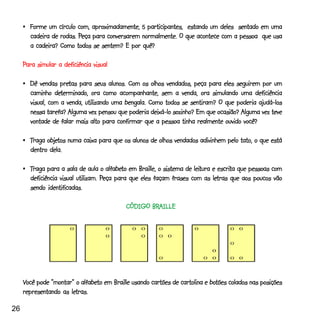 •_Forme um círculo com, aproximadamente, 5 participantes, estando um deles sentado em uma
                         Peça
       cadeira de rodas. Peça para conversarem normalmente. O que acontece com a pessoa que usa
       a cadeira? Como todos se sentem? E por quê?

     Para simular a deficiência visual

                   pretas
     •_Dê vendas pretas para seus alunos. Com os olhos vendados, peça para eles seguirem por um
                 determinado,
       caminho determinado, ora como acompanhante, sem a venda, ora simulando uma deficiência
       visual, com a venda, utilizando uma bengala. Como todos se sentiram? O que poderia ajudá-los
       nessa tarefa? Alguma vez pensou que poderia deixá-lo sozinho? Em que ocasião? Alguma vez teve
       vontade de falar mais alto para confirmar que a pessoa tinha realmente ouvido você?

             objetos
     •_Traga objetos numa caixa para que os alunos de olhos vendados adivinhem pelo tato, o que está
       dentro dela.

                                      alfabeto                       leitura escrita
     •_Traga para a sala de aula o alfabeto em Braille, o sistema de leitura e escrita que pessoas com
                                    Peça                                     letras
       deficiência visual utilizam. Peça para que eles façam frases com as letras que aos poucos vão
       sendo identificadas.

                                                  BRAILLE
                                           CÓDIGO BRAILLE




     Você pode “montar” o alfabeto em Braille usando cartões de cartolina e botões colados nas posições
               “montar” alfabeto                                            botões
                      letras.
     representando as letras.

26
 