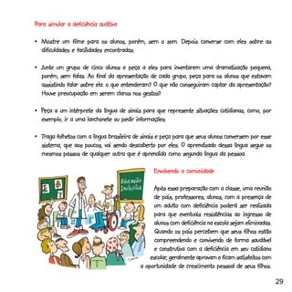 Para simular a deficiência auditiva
                           auditiva

•_Mostre um filme para os alunos, porém, sem o som. Depois converse com eles sobre as
  dificuldades e facilidades encontradas.

•_Junte um grupo de cinco alunos e peça a eles para inventarem uma dramatização pequena,
  porém, sem falas. Ao final da apresentação de cada grupo, peça para os alunos que estavam
                                                                      captar
  assistindo falar sobre ela: o que entenderam? O que não conseguiram captar da apresentação?
  Houve preocupação em serem claros nos gestos?

              intérprete                                       situações cotidianas,
•_Peça a um intérprete da língua de sinais para que represente situações cotidianas, como, por
                      lanchonete
  exemplo, ir a uma lanchonete ou pedir informações.

        folhetos
•_Traga folhetos com a língua brasileira de sinais e peça para que seus alunos conversem por esse
  sistema, que aos poucos, vai sendo descoberto por eles. O aprendizado dessa língua segue os
  mesmos passos de qualquer outra que é aprendida como segunda língua da pessoa.

                                                Envolvendo a comunidade

                                                Após essa preparação com a classe, uma reunião
                                                de pais, professores, alunos, com a presença de
                                                um adulto com deficiência poderá ser realizada
                                                para que eventuais resistências ao ingresso de
                                                alunos com deficiência na escola sejam eliminadas.
                                                 Quando os pais percebem que seus filhos estão
                                                 compreendendo e convivendo de forma saudável
                                                                                          cotidiano
                                                 e construtiva com a deficiência em seu cotidiano
                                               escolar,                             satisfeitos
                                               escolar, geralmente aprovam e ficam satisfeitos com
                                           a oportunidade de crescimento pessoal de seus filhos.

                                                                                                      29
 